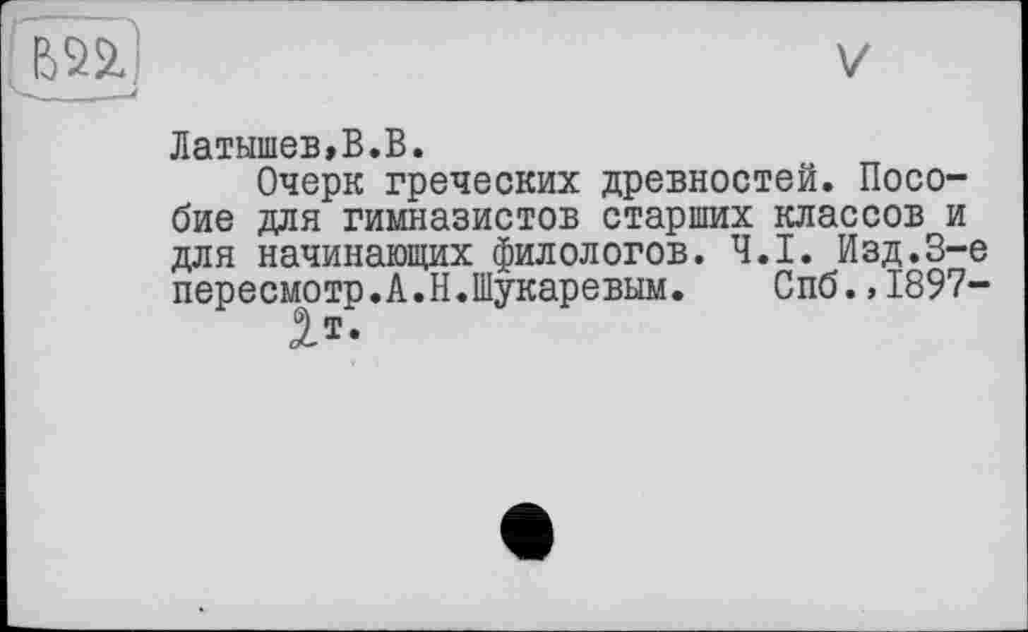 ﻿Латышев,В.В.
Очерк греческих древностей. Пособие для гимназистов старших классов и для начинающих филологов. Ч.І. Изд.3-є пересмотр.А.Н.Шукаревьш. Спб.,1897-
5.1-